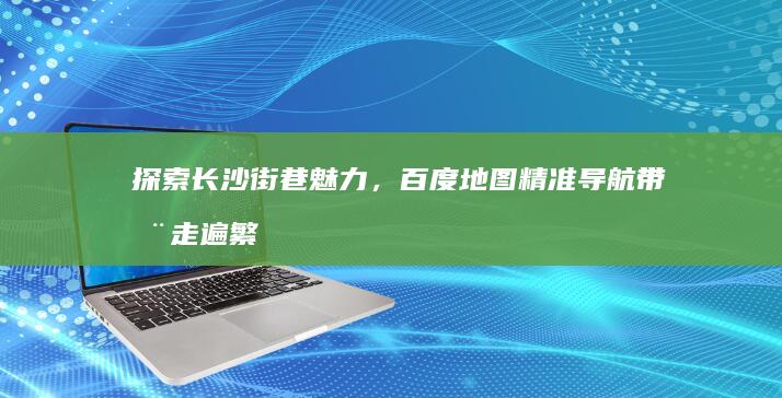 探索长沙街巷魅力，百度地图精准导航带您走遍繁花似锦